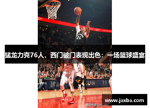 猛龙力克76人，西门破门表现出色：一场篮球盛宴